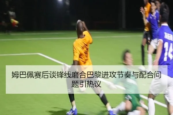 姆巴佩赛后谈锋线磨合巴黎进攻节奏与配合问题引热议（HBSPORTS）